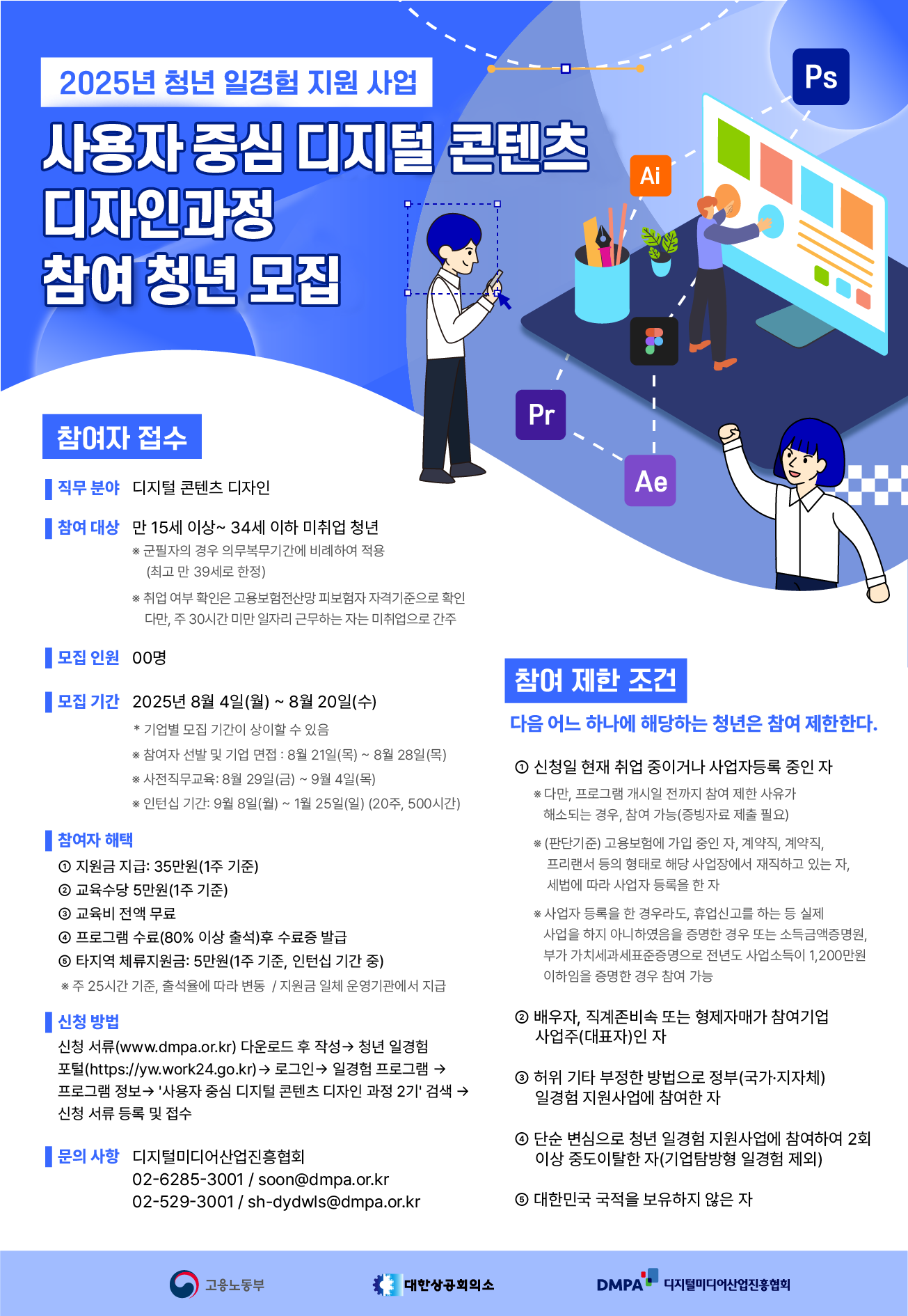 2025년 청년 일경험 지원 사업. 사용자 중심 디지털 콘텐츠 디자인 과정 참여 청년 모집 안내 이미지.   왼쪽 상단에는 '2025년 청년 일경험 지원 사업'이라는 파란 배경의 문구가 있고, 중앙에는 '사용자 중심 디지털 콘텐츠 디자인 과정 참여 청년 모집'이라는 흰색 글자가 큼직하게 적혀 있다. 오른쪽에는 포토샵(PS), 일러스트레이터(Ai), 프리미어(Pr), 애프터이펙트(Ae) 등의 프로그램 로고와 함께, 디자인 작업을 하는 청년 일러스트가 배치되어 있음.  [참여자 접수] - 직무 분야: 디지털 콘텐츠 디자인 - 참여 대상: 만 15세 이상~34세 이하 미취업 청년   * 군필자의 경우 의무복무기간에 비례하여 적용(최고 만 39세로 한정)   * 취업 여부 확인은 고용보험피보험자격이력으로 확인. 다만, 주 30시간 미만 일자리 근무자는 미취업으로 간주  - 모집 인원: 00명 - 모집 기간: 2025년 8월 4일(월) ~ 8월 20일(수)   * 기업별 모집 기간이 상이할 수 있음   * 참여자 선발 및 기업 면접: 8월 21일(목) ~ 8월 28일(목)   * 사전직무교육: 8월 29일(금) ~ 9월 4일(목)   * 인턴십 기간: 9월 8일(월) ~ 1월 25일(일) (20주, 500시간)  [참여자 혜택] 1. 지원금 지급: 35만원(1주 기준) 2. 교육수당 5만원(1주 기준) 3. 교육비 전액 무료 4. 프로그램 수료(80% 이상 출석) 후 수료증 발급 5. 타직위 체류지원금: 5만원(1주 기준, 인턴십 기간 중)   * 주 25시간 기준, 출석률에 따라 변동 / 지원금 일체 운영기관에서 지급  [참여 제한 조건] 다음 어느 하나에 해당하는 청년은 참여 제한한다.  1. 신청일 현재 취업 중이거나 사업자등록 중인 자   * 단, 프로그램 개시일 전까지 참여 제한 사유가 해소되는 경우, 참여 가능(증빙서류 제출 필요)   * (판단기준) 고용보험에 가입 중인 자, 계약직, 계약자, 프리랜서 등의 형태로 해당 사업장에서 재직하고 있는 자, 4대보험 가입자는 원칙적으로 불가   * 사업자 등록을 한 경우에도, 휴업신고를 하는 등 실제 사업을 하지 않음을 증명한 경우는 예외 가능   * 단, 부동산임대업·주점업·기타 갬블링 및 베팅업, 부가가치세법 시행령 제109조 제1항 1호, 1,200만원 초과는 불가  2. 배우자, 직계존비속 또는 형제자매가 참여기업 사업주(대표자)인 자 3. 허위 기타 부정한 방법으로 정부(국가·지자체) 일경험 지원사업에 참여한 자 4. 단순 반복으로 청년 일경험 지원사업에 참여하여 2회 이상 중도포기한 자(디지털미디어산업진흥원 기준) 5. 대한민국 국적을 보유하지 않은 자  [신청 방법] - 신청 서류(www.dmpa.or.kr) 다운로드 후 작성 → 청년 일경험 포털(https://www.work24.go.kr) 로그인 → 일정형 프로그램 → 프로그램 정보 → '사용자 중심 디지털 콘텐츠 디자인 과정 2기' 검색 → 신청 서류 등록 및 접수  [문의 사항] 디지털미디어산업진흥협회 전화: 02-6285-3001 / 이메일: soon@dmpa.or.kr 전화: 02-529-3001 / 이메일: sh-dydwls@dmpa.or.kr  [하단 로고] 고용노동부, 대한상공회의소, DMPA 디지털미디어산업진흥협회